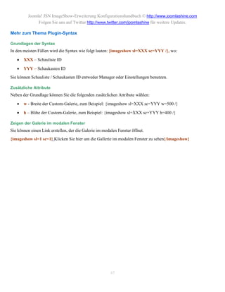 Joomla! JSN ImageShow-Erweiterung Konfigurationshandbuch © http://www.joomlashine.com
              Folgen Sie uns auf Twitter http://www.twitter.com/joomlashine für weitere Updates.

Mehr zum Thema Plugin-Syntax

Grundlagen der Syntax
In den meisten Fällen wird die Syntax wie folgt lauten: {imageshow sl=XXX sc=YYY /}, wo:

      XXX – Schauliste ID

      YYY – Schaukasten ID
Sie können Schauliste / Schaukasten ID entweder Manager oder Einstellungen benutzen.

Zusätzliche Attribute
Neben der Grundlage können Sie die folgenden zusätzlichen Attribute wählen:

      w - Breite der Custom-Galerie, zum Beispiel: {imageshow sl=XXX sc=YYY w=500 /}

      h – Höhe der Custom-Galerie, zum Beispiel: {imageshow sl=XXX sc=YYY h=400 /}

Zeigen der Galerie im modalen Fenster
Sie können einen Link erstellen, der die Galerie im modalen Fenster öffnet.
{imageshow sl=1 sc=1} Klicken Sie hier um die Gallerie im modalen Fenster zu sehen{/imageshow}




                                                        47
 