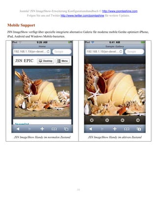 Joomla! JSN ImageShow-Erweiterung Konfigurationshandbuch © http://www.joomlashine.com
              Folgen Sie uns auf Twitter http://www.twitter.com/joomlashine für weitere Updates.


Mobile Support
JSN ImageShow verfügt über spezielle integrierte alternative Galerie für moderne mobile Geräte optimiert iPhone,
iPad, Android und Windows Mobile-basierten.




     JSN ImageShow Handy im normalen Zustand                    JSN ImageShow Handy im aktiven Zustand




                                                       48
 