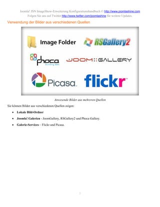 Joomla! JSN ImageShow-Erweiterung Konfigurationshandbuch © http://www.joomlashine.com
              Folgen Sie uns auf Twitter http://www.twitter.com/joomlashine für weitere Updates.

Verwendung der Bilder aus verschiedenen Quellen




                                    Anwesende Bilder aus mehreren Quellen
Sie können Bilder aus verschiedenen Quellen zeigen:

      Lokale Bild-Ordner
      Joomla! Galerien - JoomGallery, RSGallery2 und Phoca Gallery.

      Galerie-Services – Flickr und Picasa.




                                                      5
 