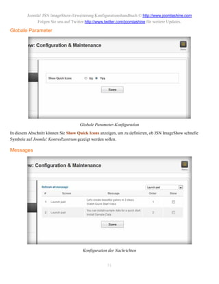 Joomla! JSN ImageShow-Erweiterung Konfigurationshandbuch © http://www.joomlashine.com
              Folgen Sie uns auf Twitter http://www.twitter.com/joomlashine für weitere Updates.

Globale Parameter




                                     Globale Parameter-Konfiguration
In diesem Abschnitt können Sie Show Quick Icons anzeigen, um zu definieren, ob JSN ImageShow schnelle
Symbole auf Joomla! Kontrollzentrum gezeigt werden sollen.

Messages




                                      Konfiguration der Nachrichten


                                                    51
 