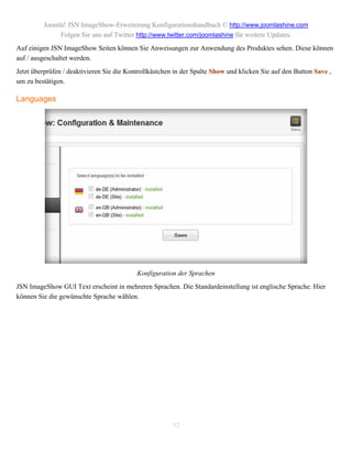 Joomla! JSN ImageShow-Erweiterung Konfigurationshandbuch © http://www.joomlashine.com
              Folgen Sie uns auf Twitter http://www.twitter.com/joomlashine für weitere Updates.
Auf einigen JSN ImageShow Seiten können Sie Anweisungen zur Anwendung des Produktes sehen. Diese können
auf / ausgeschaltet werden.
Jetzt überprüfen / deaktivieren Sie die Kontrollkästchen in der Spalte Show und klicken Sie auf den Button Save ,
um zu bestätigen.

Languages




                                           Konfiguration der Sprachen
JSN ImageShow GUI Text erscheint in mehreren Sprachen. Die Standardeinstellung ist englische Sprache. Hier
können Sie die gewünschte Sprache wählen.




                                                        52
 