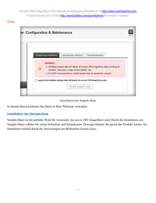 Joomla! JSN ImageShow-Erweiterung Konfigurationshandbuch © http://www.joomlashine.com
              Folgen Sie uns auf Twitter http://www.twitter.com/joomlashine für weitere Updates.

Data




                                         Installation der Sample-Data
In diesem Bereich können Sie Daten in Ihrer Webseite verwalten.

Installation der Sample-Data
Sample-Daten ist die perfekte Wahl für Anwender, die neu in JSN ImageShow sind. Durch die Installation von
Sample-Daten wählen Sie schon Schauliste und Schaukasten. Dewegen können Sie gleich das Produkt starten. Sie
installieren einfach durch die Anweisungen am Bildschirm Sample Data.




                                                      53
 