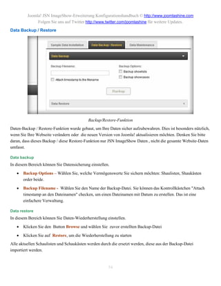 Joomla! JSN ImageShow-Erweiterung Konfigurationshandbuch © http://www.joomlashine.com
              Folgen Sie uns auf Twitter http://www.twitter.com/joomlashine für weitere Updates.
Data Backup / Restore




                                           Backup/Restore-Funktion
Daten-Backup / Restore-Funktion wurde gebaut, um Ihre Daten sicher aufzubewahren. Dies ist besonders nützlich,
wenn Sie Ihre Webseite verändern oder die neuen Version von Joomla! aktualisieren möchten. Denken Sie bitte
daran, dass dieses Backup / diese Restore-Funktion nur JSN ImageShow Daten , nicht die gesamte Website-Daten
umfasst.

Data backup
In diesem Bereich können Sie Datensicherung einstellen.

      Backup Options – Wählen Sie, welche Vermögenswerte Sie sichern möchten: Shaulisten, Shaukästen
       order beide.

      Backup Filename - Wählen Sie den Name der Backup-Datei. Sie können das Kontrollkästchen "Attach
       timestamp an den Dateinamen" checken, um einen Dateinamen mit Datum zu erstellen. Das ist eine
       einfachere Verwaltung.

Data restore
In diesem Bereich können Sie Daten-Wiederherstellung einstellen.

      Klicken Sie den Button Browse und wählen Sie zuvor erstellten Backup-Datei

      Klicken Sie auf Restore, um die Wiederherstellung zu starten
Alle aktuellen Schaulisten und Schaukästen werden durch die ersetzt werden, diese aus der Backup-Datei
importiert werden.


                                                      54
 