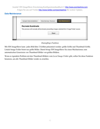 Joomla! JSN ImageShow-Erweiterung Konfigurationshandbuch © http://www.joomlashine.com
              Folgen Sie uns auf Twitter http://www.twitter.com/joomlashine für weitere Updates.
Data Maintenance




                                            Datenpflege-Funktion
Mit JSN ImageShow kann jedes Bild über 2 Größen präsentiert werden: größe Größe und Thumbnail-Größe.
Lokale Image Folder bietet nur größe Bilder. Damit bringt JSN ImageShow Sie einen Mechanismus zum
automatischen Generieren von Thumbnail-Bilder von größen Bildern.
Wenn es irgendein Problem mit den Thumbnail-Bildern vom Local Image Folder gibt, sollen Sie diese Funktion
benutzen, um alle Thumbnail-Bilder wieder zu erstellen.




                                                     55
 