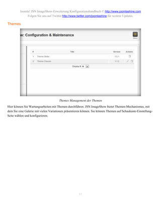 Joomla! JSN ImageShow-Erweiterung Konfigurationshandbuch © http://www.joomlashine.com
              Folgen Sie uns auf Twitter http://www.twitter.com/joomlashine für weitere Updates.

Themes




                                       Themes Management der Themen
Hier können Sie Wartungsarbeiten mit Themen durchführen. JSN ImageShow bietet Themen-Mechanismus, mit
dem Sie eine Galerie mit vielen Variationen präsentieren können. Sie können Themen auf Schaukaste-Einstellung-
Seite wählen und konfigurieren.




                                                      57
 
