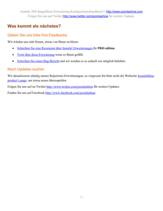 Joomla! JSN ImageShow-Erweiterung Konfigurationshandbuch © http://www.joomlashine.com
              Folgen Sie uns auf Twitter http://www.twitter.com/joomlashine für weitere Updates.


Was kommt als nächstes?

Geben Sie uns bitte Ihre Feedbacks
Wir würden uns sehr freuen, etwas von Ihnen zu hören:

      Schreiben Sie eine Rezension über Joomla! Erweiterungen für PRO edition.

      Twitt über diese Erweiterung wenn es Ihnen gefällt.

      Schreiben Sie einen Bug-Bericht und wir werden es so schnell wie möglich beheben.

Nach Updates suchen
Wir aktualisieren ständig unsere Repertoire-Erweiterungen, so vergessen Sie bitte nicht die Webseite JoomlaShine
product’s page, um etwas neues überzuprüfen.
Folgen Sie uns auf on Twitter http://www.twitter.com/joomlashine für weitere Updates.
Finden Sie uns auf Facebook http://www.facebook.com/joomlashine




                                                        58
 