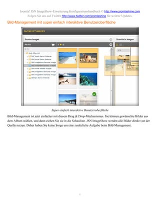 Joomla! JSN ImageShow-Erweiterung Konfigurationshandbuch © http://www.joomlashine.com
              Folgen Sie uns auf Twitter http://www.twitter.com/joomlashine für weitere Updates.

Bild-Management mit super einfach interaktive Benutzeroberfläche




                                 Super einfach interaktive Benutzeroberfläche
Bild-Management ist jetzt einfacher mit diesem Drag & Drop-Mechanismus. Sie können gewünschte Bilder aus
dem Album wählen, und dann ziehen Sie sie in die Schauliste. JSN ImageShow werden alle Bilder direkt von der
Quelle nutzen. Daher haben Sie keine Sorge um eine zusätzliche Aufgabe beim Bild-Management.




                                                      6
 