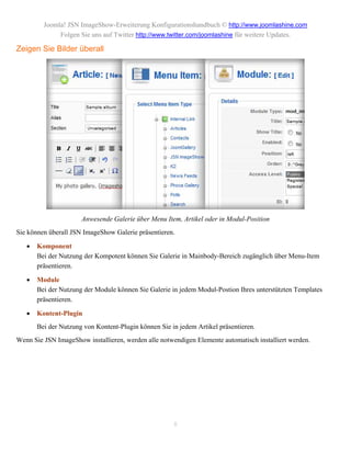 Joomla! JSN ImageShow-Erweiterung Konfigurationshandbuch © http://www.joomlashine.com
              Folgen Sie uns auf Twitter http://www.twitter.com/joomlashine für weitere Updates.

Zeigen Sie Bilder überall




                      Anwesende Galerie über Menu Item, Artikel oder in Modul-Position
Sie können überall JSN ImageShow Galerie präsentieren.

      Komponent
       Bei der Nutzung der Kompotent können Sie Galerie in Mainbody-Bereich zugänglich über Menu-Item
       präsentieren.

      Module
       Bei der Nutzung der Module können Sie Galerie in jedem Modul-Postion Ihres unterstützten Templates
       präsentieren.

      Kontent-Plugin
       Bei der Nutzung von Kontent-Plugin können Sie in jedem Artikel präsentieren.
Wenn Sie JSN ImageShow installieren, werden alle notwendigen Elemente automatisch installiert werden.




                                                      8
 