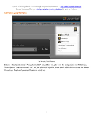 Joomla! JSN ImageShow-Erweiterung Konfigurationshandbuch © http://www.joomlashine.com
              Folgen Sie uns auf Twitter http://www.twitter.com/joomlashine für weitere Updates.

Schnelles Zugriffsmenü




                                            Universal-Zugriffsmenü
Für eine schnelle und intuitive Navigation hat JSN ImageShow auf jeder Seite des Komponents eine Mehrzweck-
Menü-System. Sie können einfach die Liste der Schauliste zugreifen, einen neuen Schaukasten erstellen und andere
Operationen durch den bequemen Dropdown-Menü tun.




                                                       9
 