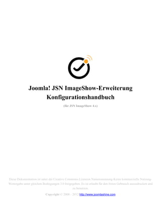 Joomla! JSN ImageShow-Erweiterung
                    Konfigurationshandbuch
                                          (für JSN ImageShow 4.x)




Diese Dokumentation ist unter der Creative Commons-Lizenzen Namensnennung-Keine kommerzielle Nutzung-
Weitergabe unter gleichen Bedingungen 3.0 freigegeben. Es ist erlaubt für den freien Gebrauch auszudrucken und
                                                zu benutzen.
                            Copyright © 2008 - 2012 http://www.joomlashine.com
 