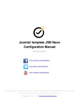 Joomla! template JSN Neon
                        Configuration Manual
                                         (for JSN Neon 1.0.x)




                                    www.facebook.com/joomlashine


                                    www.twitter.com/joomlashine


                                    www.youtube.com/joomlashine




This documentation is release under Creative Commons Attribution-Non-Commercial-Share Alike 3.0 Unported
                       Licence. You are free to print this document for convenient usage.
                          Copyright © 2008 - 2012 http://www.joomlashine.com
 