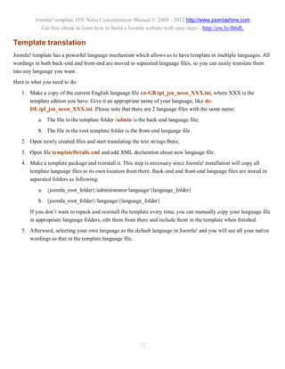 Joomla! template JSN Neon Customization Manual © 2008 - 2012 http://www.joomlashine.com
            Get free ebook to learn how to build a Joomla website with easy steps - http://ow.ly/fh6dL

Template translation
Joomla! template has a powerful language mechanism which allows us to have template in multiple languages. All
wordings in both back-end and front-end are moved to separated language files, so you can easily translate them
into any language you want.
Here is what you need to do:
   1. Make a copy of the current English language file en-GB.tpl_jsn_neon_XXX.ini, where XXX is the
      template edition you have. Give it an appropriate name of your language, like de-
      DE.tpl_jsn_neon_XXX.ini. Please note that there are 2 language files with the same name:
           a. The file in the template folder /admin is the back-end language file;
           b. The file in the root template folder is the front-end language file.
   2. Open newly created files and start translating the text strings there;
   3. Open file templateDetails.xml and add XML declaration about new language file.
   4. Make a template package and reinstall it. This step is necessary since Joomla! installation will copy all
      template language files to its own location from there. Back-end and front-end language files are stored in
      separated folders as following:
           a. {joomla_root_folder}/administrator/language/{language_folder}
           b. {joomla_root_folder}/language/{language_folder}
       If you don’t want to repack and reinstall the template every time, you can manually copy your language file
       in appropriate language folders, edit them from there and include them in the template when finished.
   5. Afterward, selecting your own language as the default language in Joomla! and you will see all your native
      wordings as that in the template language file.




                                                          12
 