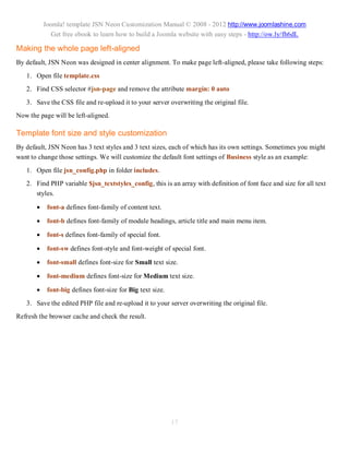 Joomla! template JSN Neon Customization Manual © 2008 - 2012 http://www.joomlashine.com
              Get free ebook to learn how to build a Joomla website with easy steps - http://ow.ly/fh6dL

Making the whole page left-aligned
By default, JSN Neon was designed in center alignment. To make page left-aligned, please take following steps:
   1. Open file template.css
   2. Find CSS selector #jsn-page and remove the attribute margin: 0 auto
   3. Save the CSS file and re-upload it to your server overwriting the original file.
Now the page will be left-aligned.

Template font size and style customization
By default, JSN Neon has 3 text styles and 3 text sizes, each of which has its own settings. Sometimes you might
want to change those settings. We will customize the default font settings of Business style as an example:
   1. Open file jsn_config.php in folder includes.
   2. Find PHP variable $jsn_textstyles_config, this is an array with definition of font face and size for all text
      styles.

           font-a defines font-family of content text.

           font-b defines font-family of module headings, article title and main menu item.

           font-s defines font-family of special font.

           font-sw defines font-style and font-weight of special font.

           font-small defines font-size for Small text size.

           font-medium defines font-size for Medium text size.

           font-big defines font-size for Big text size.
   3. Save the edited PHP file and re-upload it to your server overwriting the original file.
Refresh the browser cache and check the result.




                                                            17
 