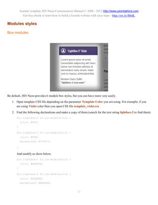 Joomla! template JSN Neon Customization Manual © 2008 - 2012 http://www.joomlashine.com
              Get free ebook to learn how to build a Joomla website with easy steps - http://ow.ly/fh6dL

Modules styles

Box modules




Be default, JSN Neon provides 6 module box styles, but you can have more very easily.
   1. Open template CSS file depending on the parameter Template Color you are using. For example, if you
      are using Violet color then you open CSS file template_violet.css.
   2. Find the following declarations and make a copy of them (search for the text string lightbox-2 to find them)
       div.lightbox-2 h3.jsn-moduletitle {
           color: #FFF;
       }

       div.lightbox-2 h3.jsn-moduletitle {
           color: #FFF;
           background: #514972;

       }

       And modify as show below:
       div.lightbox-2 h3.jsn-moduletitle {
           color: #XXXXXX;
       }

       div.lightbox-2 h3.jsn-moduletitle {
           color: #XXXXXX;
           background: #XXXXXX;


                                                        26
 