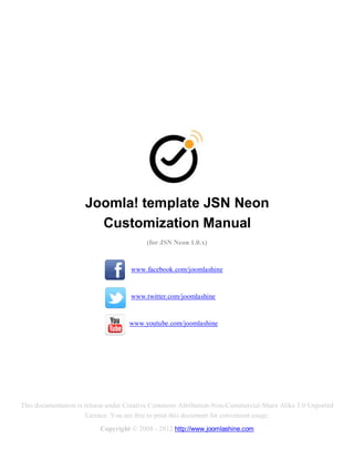 Joomla! template JSN Neon
                       Customization Manual
                                         (for JSN Neon 1.0.x)


                                    www.facebook.com/joomlashine


                                    www.twitter.com/joomlashine


                                    www.youtube.com/joomlashine




This documentation is release under Creative Commons Attribution-Non-Commercial-Share Alike 3.0 Unported
                       Licence. You are free to print this document for convenient usage.
                          Copyright © 2008 - 2012 http://www.joomlashine.com
 