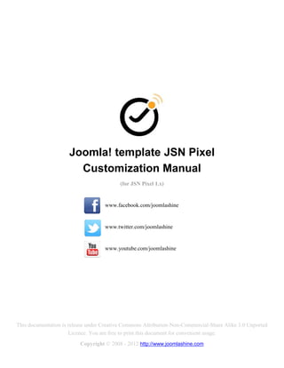 Joomla! template JSN Pixel
                       Customization Manual
                                          (for JSN Pixel 1.x)


                                    www.facebook.com/joomlashine


                                    www.twitter.com/joomlashine


                                    www.youtube.com/joomlashine




This documentation is release under Creative Commons Attribution-Non-Commercial-Share Alike 3.0 Unported
                      Licence. You are free to print this document for convenient usage.
                          Copyright © 2008 - 2012 http://www.joomlashine.com
 