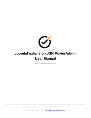 Joomla! extension JSN PowerAdmin
                      User Manual
                                      (for JSN PowerAdmin 1.x)




This documentation is release under Creative Commons Attribution-Non-Commercial-Share Alike 3.0 Unported
                      Licence. You are free to print this document for convenient usage.
                          Copyright © 2008 - 2012 http://www.joomlashine.com
 