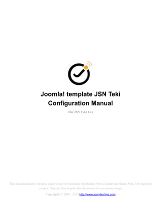 Joomla! template JSN Teki
                        Configuration Manual
                                           (for JSN Teki 1.x)




This documentation is release under Creative Commons Attribution-Non-Commercial-Share Alike 3.0 Unported
                      Licence. You are free to print this document for convenient usage.
                          Copyright © 2008 - 2012 http://www.joomlashine.com
 