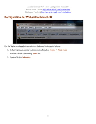 Joomla! template JSN Tendo Configuration Manual ©
                           Follow us on Twitter http://www.twitter.com/joomlashine
                          Find us on Facebook http://www.facebook.com/joomlashine

Konfiguration der Webseitenüberschrift




Um die Webseitenüberschrift umzuändern, befolgen Sie folgende Schritte:
   1. Gehen Sie in den Joomla!-Administrationsbreich zu Menüs -> Main Menu
   2. Wählen Sie den Menüeintrag Home aus.
   3. Ändern Sie den Seitentitel.




                                                     10
 