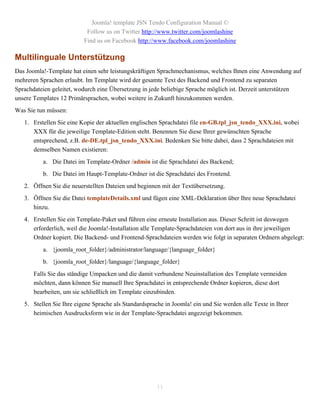 Joomla! template JSN Tendo Configuration Manual ©
                           Follow us on Twitter http://www.twitter.com/joomlashine
                          Find us on Facebook http://www.facebook.com/joomlashine

Multilinguale Unterstützung
Das Joomla!-Template hat einen sehr leistungskräftigen Sprachmechanismus, welches Ihnen eine Anwendung auf
mehreren Sprachen erlaubt. Im Template wird der gesamte Text des Backend und Frontend zu separaten
Sprachdateien geleitet, wodurch eine Übersetzung in jede beliebige Sprache möglich ist. Derzeit unterstützen
unsere Templates 12 Primärsprachen, wobei weitere in Zukunft hinzukommen werden.
Was Sie tun müssen:
   1. Erstellen Sie eine Kopie der aktuellen englischen Sprachdatei file en-GB.tpl_jsn_tendo_XXX.ini, wobei
      XXX für die jeweilige Template-Edition steht. Benennen Sie diese Ihrer gewünschten Sprache
      entsprechend, z.B. de-DE.tpl_jsn_tendo_XXX.ini. Bedenken Sie bitte dabei, dass 2 Sprachdateien mit
      demselben Namen existieren:
          a. Die Datei im Template-Ordner /admin ist die Sprachdatei des Backend;
          b. Die Datei im Haupt-Template-Ordner ist die Sprachdatei des Frontend.
   2. Öffnen Sie die neuerstellten Dateien und beginnen mit der Textübersetzung.
   3. Öffnen Sie die Datei templateDetails.xml und fügen eine XML-Deklaration über Ihre neue Sprachdatei
      hinzu.
   4. Erstellen Sie ein Template-Paket und führen eine erneute Installation aus. Dieser Schritt ist deswegen
      erforderlich, weil die Joomla!-Installation alle Template-Sprachdateien von dort aus in ihre jeweiligen
      Ordner kopiert. Die Backend- und Frontend-Sprachdateien werden wie folgt in separaten Ordnern abgelegt:
          a. {joomla_root_folder}/administrator/language/{language_folder}
          b. {joomla_root_folder}/language/{language_folder}
       Falls Sie das ständige Umpacken und die damit verbundene Neuinstallation des Template vermeiden
       möchten, dann können Sie manuell Ihre Sprachdatei in entsprechende Ordner kopieren, diese dort
       bearbeiten, um sie schließlich im Template einzubinden.
   5. Stellen Sie Ihre eigene Sprache als Standardsprache in Joomla! ein und Sie werden alle Texte in Ihrer
      heimischen Ausdrucksform wie in der Template-Sprachdatei angezeigt bekommen.




                                                       11
 