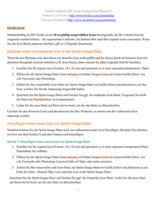 Joomla! template JSN Tendo Configuration Manual ©
                            Follow us on Twitter http://www.twitter.com/joomlashine
                           Find us on Facebook http://www.facebook.com/joomlashine

UniIcons
Standardmäßig ist JSN Tendo ist mit 20 sorgfältig ausgewählten Icons bereitgestellt, die für vielerlei Zwecke
eingesetzt werden können – die sogenannten UniIcons. Sie können aber auch Ihre eigenen Icons verwenden. Wenn
Sie das Icon-Menü anpassen möchten, gibt es 2 folgende Situationen:

Ersetzen eines vorhandenen Icon in der Sprite-Image-Datei
Wenn Sie der Meinung sind, dass Ihnen ein aktuelles Icon nicht gefällt und Sie dieses durch ein besseres Icon mit
gleichem Sinngehalt ersetzen möchten (z.B. Icon-Name), dann müssen Sie dabei folgende Schritte beachten:
   1. Erstellen Sie Ihr eigenes Icon (Format: 24 x 24 cm) und speichern es in einer separaten (temporären) Datei.
   2. Öffnen Sie die Sprite-Image-Datei icons-uni.png im Ordner images/icons mit einem Grafik-Editor, wie
      z.B. Fireworks oder Photoshop.
   3. Ziehen Sie Ihre neuerstellte Icon-Datei zur Sprite-Image-Datei im Grafik-Editor und platzieren es auf das
      Icon, welches Sie für die Anpassung ausgewählt haben.
   4. Speichern Sie die Sprite-Image-Datei und löschen Sie ggf. die temporäre Icon-Datei. Vergessen Sie nicht
      die Datei mit PngOptimizer zu komprimieren.
   5. Laden Sie die neue Datei auf Ihren Server hoch, um die alte Datei zu überschreiben.
Löschen Sie den Browser-Cache und aktualisieren Sie Ihre Webseite; es müsste nun Ihr verbessertes Icon
angezeigt werden.

Hinzufügen eines neuen Icon zur Sprite-Image-Datei
Natürlich können Sie der Sprite-Image-Datei auch ein vollkommen neues Icon hinzufügen. Beispiel: Sie möchten
ein Icon mit dem Symbol $ und dem Namen cash hinzufügen.

Schritt 1: Hinzufügen eines neuen Icon zur Sprite-Image-Datei
   1. Erstellen Sie Ihr eigenes Icon (Format: 24 x 24 cm) und speichern es in einer separaten (temporären) Datei;
      Dateinahme frei wählbar.
   2. Öffnen Sie die Sprite-Image-Datei icons-uni.png im Ordner images/icons mit einem Grafik-Editor, wie
      z.B. Fireworks oder Photoshop; Canvas-Größe auf 94px oder mehr erweitern.
   3. Ziehen Sie Ihre neuerstellte cash Icon-Datei zur Sprite-Image-Datei im Grafik-Editor und platzieren es am
      Ende der Datei: Abstand 70px vom untersten Icon in der Sprite-Image-Datei.
 Speichern Sie die Sprite-Image-Datei und löschen Sie ggf. die temporäre Icon-Datei. Laden Sie die neue Datei
 auf Ihren Server hoch, um die alte Datei zu überschreiben.

                                                        12
 