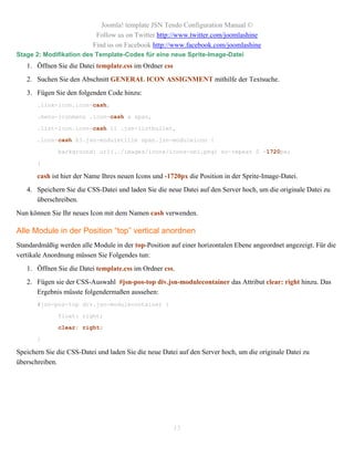 Joomla! template JSN Tendo Configuration Manual ©
                           Follow us on Twitter http://www.twitter.com/joomlashine
                          Find us on Facebook http://www.facebook.com/joomlashine
Stage 2: Modifikation des Template-Codes für eine neue Sprite-Image-Datei
   1. Öffnen Sie die Datei template.css im Ordner css
   2. Suchen Sie den Abschnitt GENERAL ICON ASSIGNMENT mithilfe der Textsuche.
   3. Fügen Sie den folgenden Code hinzu:
       .link-icon.icon-cash,

       .menu-iconmenu .icon-cash a span,

       .list-icon.icon-cash li .jsn-listbullet,

       .icon-cash h3.jsn-moduletitle span.jsn-moduleicon {

              background: url(../images/icons/icons-uni.png) no-repeat 0 -1720px;

       }

       cash ist hier der Name Ihres neuen Icons und -1720px die Position in der Sprite-Image-Datei.
   4. Speichern Sie die CSS-Datei und laden Sie die neue Datei auf den Server hoch, um die originale Datei zu
      überschreiben.
Nun können Sie Ihr neues Icon mit dem Namen cash verwenden.

Alle Module in der Position “top” vertical anordnen
Standardmäßig werden alle Module in der top-Position auf einer horizontalen Ebene angeordnet angezeigt. Für die
vertikale Anordnung müssen Sie Folgendes tun:
   1. Öffnen Sie die Datei template.css im Ordner css.
   2. Fügen sie der CSS-Auswahl #jsn-pos-top div.jsn-modulecontainer das Attribut clear: right hinzu. Das
      Ergebnis müsste folgendermaßen aussehen:
       #jsn-pos-top div.jsn-modulecontainer {

              float: right;
              clear: right;

       }

Speichern Sie die CSS-Datei und laden Sie die neue Datei auf den Server hoch, um die originale Datei zu
überschreiben.




                                                        13
 