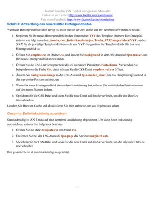 Joomla! template JSN Tendo Configuration Manual ©
                       Follow us on Twitter http://www.twitter.com/joomlashine
                      Find us on Facebook http://www.facebook.com/joomlashine
Schritt 2: Anwendung des neuerstellten Hintergrundbildes
Wenn das Hintergrundbild schon fertig ist, ist es nun an der Zeit dieses auf Ihr Template anwenden zu lassen:
   1. Kopieren Sie Ihr neues Hintergrundbild in den Unterordner YYY des Template-Ordners. Der Dateipfad
      müsste wie folgt aussehen: joomla_root_folder/templates/jsn_Tendo_XXX/images/colors/YYY, wobei
      XXX für die jeweilige Template-Edition steht und YYY die gewünschte Template-Farbe für das neue
      Hintergrundbild ist.
   2. Öffnen Sie template.css im Ordner css, und ändern Sie background in der CSS-Auswahl #jsn-master, um
      Ihr neues Hintergrundbild anzuwenden.
   3. Öffnen Sie die CSS-Datei entsprechend des zu nutzenden Parameters Farbschema. Verwenden Sie
      beispielsweise die Farbe Rot, dann müssen Sie die CSS-Datei template_red.css öffnen.
   4. Ändern Sie background-image in der CSS-Auswahl #jsn-master_inner, um das Haupthintergrundbild in
      der top-center-Position zu ersetzen.
   5. Wenn Ihr neues Hintergrundbild eine andere Bezeichnung hat, müssen Sie natürlich den Standardnamen
      auf den neuen Namen ändern.
   6. Speichern Sie die CSS-Datei und laden Sie die neue Datei auf den Server hoch, um die alte Datei zu
      überschreiben.
Löschen Sie Browser-Cache und aktualisieren Sie Ihre Webseite, um das Ergebnis zu sehen

Gesamte Seite linksbündig ausrichten
Standardmäßig ist JSN Tendo auf eine zentrierte Ausrichtung abgestimmt. Um diese Seite linksbündig
auszurichten, müssen Sie Folgendes beachten:
   1. Öffnen Sie die Datei template.css im Ordner css.
   2. Entfernen Sie bei der CSS-Auswahl #jsn-page das Attribut margin: 0 auto.
   3. Speichern Sie die CSS-Datei und laden Sie die neue Datei auf den Server hoch, um die originale Datei zu
      überschreiben.
Ihre gesamte Seite ist nun linksbündig ausgerichtet.




                                                        15
 