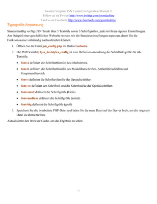 Joomla! template JSN Tendo Configuration Manual ©
                             Follow us on Twitter http://www.twitter.com/joomlashine
                            Find us on Facebook http://www.facebook.com/joomlashine
Typografie-Anpassung
Standardmäßig verfügt JSN Tendo über 3 Textstile sowie 3 Schriftgrößen, jede mit ihren eigenen Einstellungen.
Am Beispiel einer geschäftlichen Webseite werden wir die Standardeinstellungen anpassen, damit Sie die
Funktionsweise vollständig nachvollziehen können:
   1. Öffnen Sie die Datei jsn_config.php im Ordner includes.
   2. Die PHP-Variable $jsn_textstyles_config ist eine Definitionsanordnung der Schriftart/-größe für alle
      Textstile.

          font-a definiert die Schriftartfamilie des Inhaltstextes.

          font-b definiert die Schriftartfamilie des Modulüberschriften, Artikelüberschriften und
           Hauptmenübereich

          font-s definiert die Schriftartfamilie des Spezialschriftart

          font-sw definiert den Schriftstil und die Schriftstärke der Spezialschriftart.

          font-small definiert die Schriftgröße (klein)

          font-medium definiert die Schriftgröße (mittel)

          font-big definiert die Schriftgröße (groß)
   3. Speichern Sie die bearbeitete PHP-Datei und laden Sie die neue Datei auf den Server hoch, um die originale
      Datei zu überschreiben.
Aktualisieren den Browser-Cache, um das Ergebnis zu sehen.




                                                           16
 