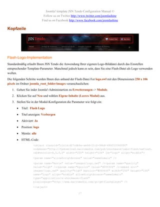 Joomla! template JSN Tendo Configuration Manual ©
                             Follow us on Twitter http://www.twitter.com/joomlashine
                            Find us on Facebook http://www.facebook.com/joomlashine

Kopfzeile




Flash-Logo-Implementation
Standardmäßig erlaubt Ihnen JSN Tendo die Anwendung Ihrer eigenen Logo-Bilddatei durch das Einstellen
entsprechender Template-Parameter. Manchmal jedoch kann es sein, dass Sie eine Flash-Datei als Logo verwenden
wollen.
Die folgenden Schritte werden Ihnen dies anhand der Flash-Datei For logo.swf mit den Dimensionen 250 x 106
pixels im Ordner joomla_root_folder/images veranschaulichen:
   1. Gehen Sie inder Joomla!-Administartion zu Erweiterungen -> Module.
   2. Klicken Sie auf Neu und wählen Eigene Inhalte (Leeres Modul) aus.
   3. Stellen Sie in der Modul-Konfiguration die Parameter wie folgt ein:

          Titel: Flash Logo

          Titel anzeigen: Verbergen

          Aktiviert: Ja

          Position: logo

          Menüs: alle

          HTML-Code:
                    <object classid="clsid:d27cdb6e-ae6d-11cf-96b8-444553540000"
                    codebase="http://fpdownload.macromedia.com/pub/shockwave/cabs/flash/swflash.
                    cab#version=8,0,0,0" width="250" height="106" id="logo" align="middle">

                    <param name="allowScriptAccess" value="sameDomain" />

                    <param name="movie" value="images/logo.swf" /><param name="quality"
                    value="high" /><param name="bgcolor" value="#ffffff" /><embed src="
                    images/logo.swf" quality="high" bgcolor="#ffffff" width="250" height="106"
                    name="logo" align="middle" allowScriptAccess="sameDomain"
                    type="application/x-shockwave-flash"
                    pluginspage="http://www.macromedia.com/go/getflashplayer" />

                    </object>

                                                      17
 