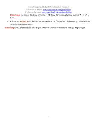 Joomla! template JSN Tendo Configuration Manual ©
                       Follow us on Twitter http://www.twitter.com/joomlashine
                      Find us on Facebook http://www.facebook.com/joomlashine
      Bemerkung: Sie müssen den Code direkt im HTML-Code-Bereich eingeben und nicht im WYSIWYG-
      Editor.
   4. Klicken auf Speichern und aktualisieren Ihre Webseite zur Überprüfung. Ihr Flash-Logo müsste nun das
      vorherige Logo ersetzt haben.
Bemerkung: Die Anwendung von Flash-Logos hat keinen Einfluss auf Parameter für Logo-Anpassungen.




                                                     18
 