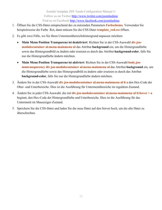 Joomla! template JSN Tendo Configuration Manual ©
                        Follow us on Twitter http://www.twitter.com/joomlashine
                       Find us on Facebook http://www.facebook.com/joomlashine
1. Öffnen Sie die CSS-Datei entsprechend des zu nutzenden Parameters Farbschema. Verwenden Sie
   beispielsweise die Farbe Rot, dann müssen Sie die CSS-Datei template_red.css öffnen.
2. Es gibt zwei Fälle, wo Sie Ihren Untermenübereichshintergrund anpassen möchten:

      Main Menu Position Transparenz ist deaktiviert: Richten Sie in der CSS-Auswahl div.jsn-
       modulecontainer ul.menu-mainmenu ul das Attribut background ein, um die Hintergrundfarbe
       sowie das Hintergrundbild zu ändern oder ersetzen es durch das Attribut background-color, falls Sie
       nur die Hintergrundfarbe ändern möchten.

      Main Menu Position Transparenz ist aktiviert: Richten Sie in der CSS-Auswahl body.jsn-
       mmtransparency div.jsn-modulecontainer ul.menu-mainmenu ul das Attribut background ein, um
       die Hintergrundfarbe sowie das Hintergrundbild zu ändern oder ersetzen es durch das Attribut
       background-color, falls Sie nur die Hintergrundfarbe ändern möchten.
3. Ändern Sie in der CSS-Auswahl div.jsn-modulecontainer ul.menu-mainmenu ul li a den Hex-Code der
   Ober- und Unterbereiche. Dies ist die Ausführung für Untermenübereiche im regulären Zustand.
4. Ändern Sie in jeder CSS-Auswahl, die mit div.jsn-modulecontainer ul.menu-mainmenu ul li:hover > a
   beginnt, den Hex-Code der Hintergrundfarbe und Unterbereiche. Dies ist die Ausführung für das
   Untermenü im Mauszeiger-Zustand.
5. Speichern Sie die CSS-Datei und laden Sie die neue Datei auf den Server hoch, um die alte Datei zu
   überschreiben.




                                                   20
 