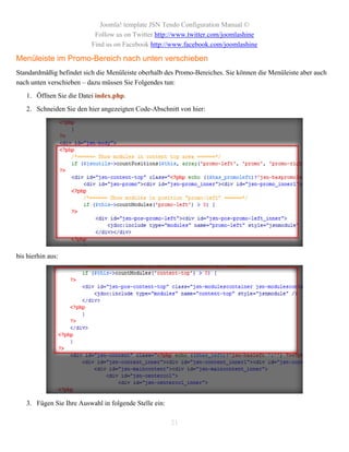 Joomla! template JSN Tendo Configuration Manual ©
                           Follow us on Twitter http://www.twitter.com/joomlashine
                          Find us on Facebook http://www.facebook.com/joomlashine

Menüleiste im Promo-Bereich nach unten verschieben
Standardmäßig befindet sich die Menüleiste oberhalb des Promo-Bereiches. Sie können die Menüleiste aber auch
nach unten verschieben – dazu müssen Sie Folgendes tun:
   1. Öffnen Sie die Datei index.php.
   2. Schneiden Sie den hier angezeigten Code-Abschnitt von hier:




bis hierhin aus:




   3. Fügen Sie Ihre Auswahl in folgende Stelle ein:

                                                       21
 