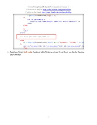 Joomla! template JSN Tendo Configuration Manual ©
                        Follow us on Twitter http://www.twitter.com/joomlashine
                       Find us on Facebook http://www.facebook.com/joomlashine




4. Speichern Sie die index.php-Datei und laden Sie diese auf den Server hoch, um die alte Datei zu
   überschreiben.




                                                   22
 