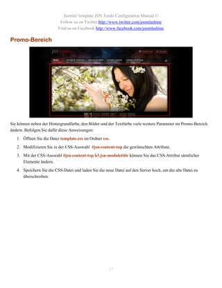 Joomla! template JSN Tendo Configuration Manual ©
                           Follow us on Twitter http://www.twitter.com/joomlashine
                          Find us on Facebook http://www.facebook.com/joomlashine

Promo-Bereich




Sie können neben der Hintergrundfarbe, den Bilder und der Textfarbe viele weitere Parameter im Promo-Bereich
ändern. Befolgen Sie dafür diese Anweisungen:
   1. Öffnen Sie die Datei template.css im Ordner css.
   2. Modifizieren Sie in der CSS-Auswahl #jsn-content-top die gewünschten Attribute.
   3. Mit der CSS-Auswahl #jsn-content-top h3.jsn-moduletitle können Sie das CSS-Attribut sämtlicher
      Elemente ändern.
   4. Speichern Sie die CSS-Datei und laden Sie die neue Datei auf den Server hoch, um die alte Datei zu
      überschreiben.




                                                      23
 
