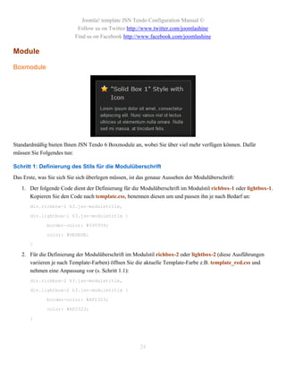 Joomla! template JSN Tendo Configuration Manual ©
                           Follow us on Twitter http://www.twitter.com/joomlashine
                          Find us on Facebook http://www.facebook.com/joomlashine

Module

Boxmodule




Standardmäßig bieten Ihnen JSN Tendo 6 Boxmodule an, wobei Sie über viel mehr verfügen können. Dafür
müssen Sie Folgendes tun:

Schritt 1: Definierung des Stils für die Modulüberschrift
Das Erste, was Sie sich Sie sich überlegen müssen, ist das genaue Aussehen der Modulüberschrift:
   1. Der folgende Code dient der Definierung für die Modulüberschrift im Modulstil richbox-1 oder lightbox-1.
      Kopieren Sie den Code nach template.css, benennen diesen um und passen ihn je nach Bedarf an:
       div.richbox-1 h3.jsn-moduletitle,

       div.lightbox-1 h3.jsn-moduletitle {

              border-color: #595959;

              color: #DEDEDE;

       }

   2. Für die Definierung der Modulüberschrift im Modulstil richbox-2 oder lightbox-2 (diese Ausführungen
      variieren je nach Template-Farben) öffnen Sie die aktuelle Template-Farbe z.B. template_red.css und
      nehmen eine Anpassung vor (s. Schritt 1.1):
       div.richbox-2 h3.jsn-moduletitle,

       div.lightbox-2 h3.jsn-moduletitle {

              border-color: #AF2323;

              color: #AF2323;

       }




                                                       24
 