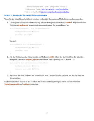 Joomla! template JSN Tendo Configuration Manual ©
                           Follow us on Twitter http://www.twitter.com/joomlashine
                          Find us on Facebook http://www.facebook.com/joomlashine
Schritt 2: Anwenden der neuen Hintergrundfarbe
Wenn Sie die Modulüberschrift bereit ist, dann wird es Zeit Ihren eigenen Modulhintergrund anzuwenden:
   1. Der folgende Code dient der Definierung für den Hintergrund im Modulstil richbox. Kopieren Sie den
      Code nach template.css, benennen diesen um und passen ihn je nach Bedarf an:
       div[class*="richbox-"] div.jsn-modulecontent {

              background-color: #252525;

              padding: 6px 12px;

       }

       Beispiel:
       div.richbox-3 div.jsn-modulecontent {

              background-color: #6C1E1F;

              padding: 10px;

       }

   2. Für die Definierung des Hintergrundes im Modulstil solid-2 öffnen Sie die CSS-Datei der aktuellen
      Template-Farbe z.B. template_red.css und nehmen eine Anpassung vor (s. Schritt 2.1):
       div.solid-2 div.jsn-modulecontainer_inner {

              background-color: #6C1E1F;

              border: 1px solid #9F2D30;

       }

   3. Speichern Sie die CSS-Datei und laden Sie die neue Datei auf den Server hoch, um die alte Datei zu
      überschreiben.
Sie können nun Ihre Module in der violetten Boxmodulausführung anzeigen, indem Sie den Parameter
Modulklassensuffix auf richbox-3 einstellen.




                                                      25
 