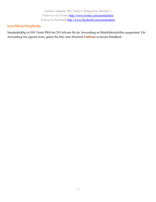 Joomla! template JSN Tendo Configuration Manual ©
                          Follow us on Twitter http://www.twitter.com/joomlashine
                         Find us on Facebook http://www.facebook.com/joomlashine

Icon-Modul-Kopfzeile
Standardmäßig ist JSN Tendo PRO mit 20 UniIcons für die Anwendung an Modulüberschriften ausgestattet. Für
Anwendung mit eigenen Icons, gehen Sie bitte zum Abschnitt UniIcons in diesem Handbuch.




                                                    26
 