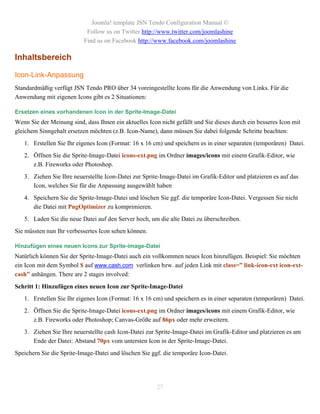 Joomla! template JSN Tendo Configuration Manual ©
                            Follow us on Twitter http://www.twitter.com/joomlashine
                           Find us on Facebook http://www.facebook.com/joomlashine

Inhaltsbereich

Icon-Link-Anpassung
Standardmäßig verfügt JSN Tendo PRO über 34 voreingestellte Icons für die Anwendung von Links. Für die
Anwendung mit eigenen Icons gibt es 2 Situationen:

Ersetzen eines vorhandenen Icon in der Sprite-Image-Datei
Wenn Sie der Meinung sind, dass Ihnen ein aktuelles Icon nicht gefällt und Sie dieses durch ein besseres Icon mit
gleichem Sinngehalt ersetzen möchten (z.B. Icon-Name), dann müssen Sie dabei folgende Schritte beachten:
   1. Erstellen Sie Ihr eigenes Icon (Format: 16 x 16 cm) und speichern es in einer separaten (temporären) Datei.
   2. Öffnen Sie die Sprite-Image-Datei icons-ext.png im Ordner images/icons mit einem Grafik-Editor, wie
      z.B. Fireworks oder Photoshop.
   3. Ziehen Sie Ihre neuerstellte Icon-Datei zur Sprite-Image-Datei im Grafik-Editor und platzieren es auf das
      Icon, welches Sie für die Anpassung ausgewählt haben
   4. Speichern Sie die Sprite-Image-Datei und löschen Sie ggf. die temporäre Icon-Datei. Vergessen Sie nicht
      die Datei mit PngOptimizer zu komprimieren.
   5. Laden Sie die neue Datei auf den Server hoch, um die alte Datei zu überschreiben.
Sie müssten nun Ihr verbessertes Icon sehen können.

Hinzufügen eines neuen Icons zur Sprite-image-Datei
Natürlich können Sie der Sprite-Image-Datei auch ein vollkommen neues Icon hinzufügen. Beispiel: Sie möchten
ein Icon mit dem Symbol $ auf www.cash.com verlinken bzw. auf jeden Link mit class=” link-icon-ext icon-ext-
cash” anhängen. There are 2 stages involved:
Schritt 1: Hinzufügen eines neuen Icon zur Sprite-Image-Datei
   1. Erstellen Sie Ihr eigenes Icon (Format: 16 x 16 cm) und speichern es in einer separaten (temporären) Datei.
   2. Öffnen Sie die Sprite-Image-Datei icons-ext.png im Ordner images/icons mit einem Grafik-Editor, wie
      z.B. Fireworks oder Photoshop; Canvas-Größe auf 86px oder mehr erweitern.
   3. Ziehen Sie Ihre neuerstellte cash Icon-Datei zur Sprite-Image-Datei im Grafik-Editor und platzieren es am
      Ende der Datei: Abstand 70px vom untersten Icon in der Sprite-Image-Datei.
Speichern Sie die Sprite-Image-Datei und löschen Sie ggf. die temporäre Icon-Datei.




                                                        27
 