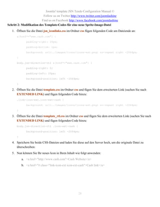 Joomla! template JSN Tendo Configuration Manual ©
                           Follow us on Twitter http://www.twitter.com/joomlashine
                          Find us on Facebook http://www.facebook.com/joomlashine
Schritt 2: Modifikation des Template-Codes für eine neue Sprite-Image-Datei
   1. Öffnen Sie die Datei jsn_iconlinks.css im Ordner css fügen folgenden Code am Dateiende an:
      a[href*="www.cash.com"] {

             padding-right: 20px;

             padding-bottom: 1px;

             background: url(../images/icons/icons-ext.png) no-repeat right -2064px;

      }

      body.jsn-direction-rtl a[href*="www.cash.com"] {

             padding-right: 0;

             padding-left: 20px;

             background-position: left -2064px;

      }

   2. Öffnen Sie die Datei template.css im Ordner css und fügen Sie dem erweiterten Link (suchen Sie nach
      EXTENDED LINK) und fügen folgenden Code hinzu:
      .link-icon-ext.icon-ext-cash {

             background: url(../images/icons/icons-ext.png) no-repeat right -2064px;

      }

   3. Öffnen Sie die Datei template_rtl.css im Ordner css und fügen Sie dem erweiterten Link (suchen Sie nach
      EXTENDED LINK) und fügen folgenden Code hinzu:
      body.jsn-direction-rtl .icon-ext-cash {

             background-position: left -2064px;

      }

   4. Speichern Sie beide CSS-Dateien und laden Sie diese auf den Server hoch, um die originale Datei zu
      überschreiben:
   5. Nun können Sie Ihr neues Icon in Ihren Inhalt wie folgt anwenden:
          a. <a href="http://www.cash.com">Cash Website</a>
          b. <a href="# class="link-icon-ext icon-ext-cash">Cash link</a>




                                                     28
 