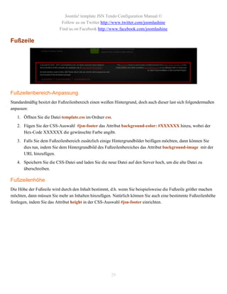 Joomla! template JSN Tendo Configuration Manual ©
                           Follow us on Twitter http://www.twitter.com/joomlashine
                          Find us on Facebook http://www.facebook.com/joomlashine

Fußzeile




Fußzeilenbereich-Anpassung
Standardmäßig besitzt der Fußzeilenbereich einen weißen Hintergrund, doch auch dieser last sich folgendermaßen
anpassen:
   1. Öffnen Sie die Datei template.css im Ordner css.
   2. Fügen Sie der CSS-Auswahl #jsn-footer das Attribut background-color: #XXXXXX hinzu, wobei der
      Hex-Code XXXXXX die gewünschte Farbe angibt.
   3. Falls Sie dem Fußzeilenbereich zusätzlich einige Hintergrundbilder beifügen möchten, dann können Sie
      dies tun, indem Sie dem Hintergrundbild des Fußzeilenbereiches das Attribut background-image mit der
      URL hinzufügen.
   4. Speichern Sie die CSS-Datei und laden Sie die neue Datei auf den Server hoch, um die alte Datei zu
      überschreiben.

Fußzeilenhöhe
Die Höhe der Fußzeile wird durch den Inhalt bestimmt, d.h. wenn Sie beispielsweise die Fußzeile größer machen
möchten, dann müssen Sie mehr an Inhalten hinzufügen. Natürlich können Sie auch eine bestimmte Fußzeilenhöhe
festlegen, indem Sie das Attribut height in der CSS-Auswahl #jsn-footer einrichten.




                                                      29
 