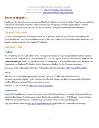 Joomla! template JSN Tendo Configuration Manual ©
                            Follow us on Twitter http://www.twitter.com/joomlashine
                           Find us on Facebook http://www.facebook.com/joomlashine

Bevor es losgeht…
Möchten wir Sie darauf hinweisen, dass dieses Handbuch nicht darauf abzielt, sämtliche Anpassungsmöglichkeiten
im Template abzudecken. Vielmehr werden wir nur die am häufigsten gestellten Fragen rund um Template-
Anpassung beleuchten und hoffen, dass wir Sie mit unseren Lösungsansätzen zufriedenstellen können.

Template-Grafikquelle
Um den Anpassungsprozess schneller und einfacher zu gestalten, haben wir eine Serie von Adobe Fireworks
Grafikquelldateien (.png) für Ihren Gebrauch erstellt. Nach dem Produkterwerb stehen Ihnen alle Dateien als zip-
Datei im Kundenbereich als Download zur Verfügung.

Must-Have-Tools

FireBug
Als Erweiterung für den Firefox-Browser ist FireBug für die Template-Anpassung unabkömmlich und ziemlich
hilfreich für das Verständnis der Template-Struktur, da es in der Lage ist, Ihnen auf Ihrer Webseite jedes HTML-
Element anzuzeigen (html-Tags, JavaScript-Code, CSS-Code, usw.). Wir empfehlen Ihnen daher wärmstens die
Anwendung von Firefox in Verbindung mit der Erweiterung FireBug für Ihre Template-Anpassung.
Sie können sich FireBug auf der offiziellen Webseite kostenlos herunterladen: http://www.getfirebug.com/

XRAY
XRAY ist ein Bookmarklet - optimiert für Internet Explorer 6+, Webkit und auf Mozilla-basierte
Browser(einschließlich Safari, Firefox, Camino oder Mozilla). Wenden Sie XRAY an, um das Box-Modell für
beliebige Elemente auf jeder Webseite anzeigen zu lassen.
Probieren Sie XRAY doch aus: http://www.westciv.com/xray/.

PngOptimizer
Da das PNG-Grafikformat in unseren Templates eine große Rolle spielt, lohnt es sich den Blick auf ein äußerst
nützliches Tool names PngOptmizer zu richten. Technisch gesehen bereinigt es PNG-Dateien von unwichtigen
Attributen, die für das Web nicht essentiell sind, und mindert somit wesentlich die Dateigröße.
PngOptmizer steht Ihnen auf http://psydk.org/PngOptimizer.php kostenlos als Download zur Verfügung.




                                                        4
 