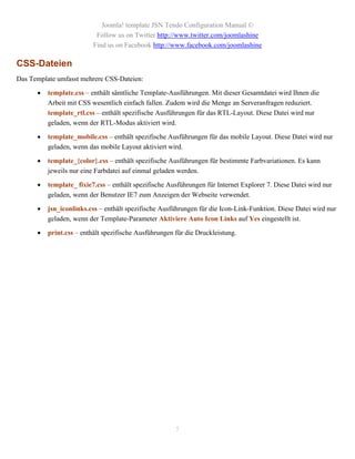 Joomla! template JSN Tendo Configuration Manual ©
                           Follow us on Twitter http://www.twitter.com/joomlashine
                          Find us on Facebook http://www.facebook.com/joomlashine

CSS-Dateien
Das Template umfasst mehrere CSS-Dateien:

         template.css – enthält sämtliche Template-Ausführungen. Mit dieser Gesamtdatei wird Ihnen die
          Arbeit mit CSS wesentlich einfach fallen. Zudem wird die Menge an Serveranfragen reduziert.
          template_rtl.css – enthält spezifische Ausführungen für das RTL-Layout. Diese Datei wird nur
          geladen, wenn der RTL-Modus aktiviert wird.

         template_mobile.css – enthält spezifische Ausführungen für das mobile Layout. Diese Datei wird nur
          geladen, wenn das mobile Layout aktiviert wird.

         template_{color}.css – enthält spezifische Ausführungen für bestimmte Farbvariationen. Es kann
          jeweils nur eine Farbdatei auf einmal geladen werden.

         template_ fixie7.css – enthält spezifische Ausführungen für Internet Explorer 7. Diese Datei wird nur
          geladen, wenn der Benutzer IE7 zum Anzeigen der Webseite verwendet.

         jsn_iconlinks.css – enthält spezifische Ausführungen für die Icon-Link-Funktion. Diese Datei wird nur
          geladen, wenn der Template-Parameter Aktiviere Auto Icon Links auf Yes eingestellt ist.

         print.css – enthält spezifische Ausführungen für die Druckleistung.




                                                       5
 