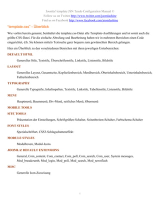 Joomla! template JSN Tendo Configuration Manual ©
                             Follow us on Twitter http://www.twitter.com/joomlashine
                            Find us on Facebook http://www.facebook.com/joomlashine

“template.css” - Überblick
Wie vorhin bereits genannt, beinhaltet die template.css-Datei alle Template-Ausführungen und ist somit auch die
größte CSS-Datei. Für die einfache Abrufung und Bearbeitung haben wir in mehreren Bereichen einen Code
eingerichtet, d.h. Sie können mittels Textsuche ganz bequem zum gewünschten Bereich gelangen.
Hier ein Überblick zu den verschiedenen Bereichen mit ihren jeweiligen Unterbereichen:
DEFAULT HTML
       Generelles Stile, Textstile, Überschriftenstile, Linkstile, Listenstile, Bildstile
LAYOUT
       Generelles Layout, Gesamtseite, Kopfzeilenbereich, Menübereich, Oberinhaltsbereich, Unterinhaltsbereich,
       Fußzeilenbereich
TYPOGRAPHY
       Generelle Typografie, Inhaltsspalten, Textstile, Linkstile, Tabellenstile, Listenstile, Bildstile
MENU
       Hauptmenü, Baummenü, Div-Menü, seitliches Menü, Obermenü
MOBILE TOOLS
SITE TOOLS
       Präsentation der Einstellungen, Schriftgrößen-Schalter, Seitenbreiten-Schalter, Farbschema-Schalter
FONT STYLES
       Spezialschriftart, CSS3-Schlagschatteneffekt
MODULE STYLES
       Modulboxen, Modul-Icons
JOOMLA! DEFAULT EXTENSIONS
       General, Com_content, Com_contact, Com_poll, Com_search, Com_user, System messages,
       Mod_breadcrumb, Mod_login, Mod_poll, Mod_search, Mod_newsflash
MISC
       Generelle Icon-Zuweisung




                                                            6
 