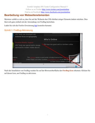 Joomla! template JSN Tendo Configuration Manual ©
                            Follow us on Twitter http://www.twitter.com/joomlashine
                           Find us on Facebook http://www.facebook.com/joomlashine
Bearbeitung von Webseitenelementen
Meistens verhält es sich so, dass Sie auf der Webseite das CSS-Attribut einiger Elemente ändern möchten. Dies
lässt sich ganz einfach mit der Anwendung von FireBug herrichten.
Laden Sie sich die Firefox-Erweiterung hier kostenlos herunter.

Schritt 1: FireBug-Aktivierung




Nach der Installation von FireBug werden Sie auf der Browseroberfläche den FireBug-Icon erkennen. Klicken Sie
auf diesen Icon, um FireBug zu aktivieren.




                                                        7
 
