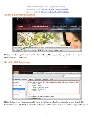 Joomla! template JSN Tendo Configuration Manual ©
                           Follow us on Twitter http://www.twitter.com/joomlashine
                          Find us on Facebook http://www.facebook.com/joomlashine
Schriftt 2: Elementuntersuchung




Betätigen Sie das Inspektions-Icon und klicken mit Ihrem Mauszeiger auf ein gewünschtes Element zur
Bearbeitung des CSS-Attributs.

Schritt 3: CSS-Bearbeitung




Haben Sie bereits ein Element untersucht, erscheinen alle entsprechenden Attribute im rechten Bereich. Hier
können Sie direkt CSS-Attribute bearbeiten und sehen, wie Ihre Veränderungen auf der Seite angewendet werden.




                                                      8
 