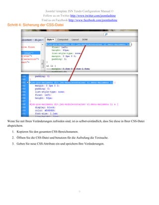 Joomla! template JSN Tendo Configuration Manual ©
                            Follow us on Twitter http://www.twitter.com/joomlashine
                           Find us on Facebook http://www.facebook.com/joomlashine
Schritt 4: Sicherung der CSS-Datei




Wenn Sie mit Ihren Veränderungen zufrieden sind, ist es selbstverständlich, dass Sie diese in Ihrer CSS-Datei
abspeichern.
   1. Kopieren Sie den gesamten CSS-Bereichsnamen.
   2. Öffnen Sie die CSS-Datei und benutzen für die Aufrufung die Textsuche.
   3. Geben Sie neue CSS-Attribute ein und speichern Ihre Veränderungen.




                                                        9
 