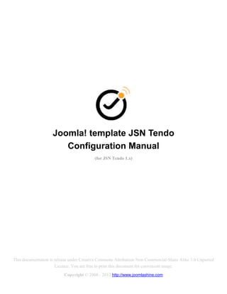 Joomla! template JSN Tendo
                       Configuration Manual
                                          (for JSN Tendo 1.x)




This documentation is release under Creative Commons Attribution-Non-Commercial-Share Alike 3.0 Unported
                      Licence. You are free to print this document for convenient usage.
                          Copyright © 2008 - 2012 http://www.joomlashine.com
 