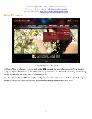 Joomla! template JSN Tendo Configuration Manual ©
                            Follow us on Twitter http://www.twitter.com/joomlashine
                           Find us on Facebook http://www.facebook.com/joomlashine

Native RTL support




                                         JSN Tendo Right To Left layout
All JoomlaShine templates are equipped with native RTL support. We spent a huge amount of time tweaking
every tiny detail of the template to make it look absolutely awesome in the RTL mode. Everything is horizontally-
flipped including the dropdown main menu and side menu.
You don’t have to do any additional template configuration to enable the RTL mode. Just set some RTL language
in Joomla! administration and our template will automatically detect and enable the RTL mode.




                                                       10
 