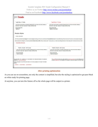 Joomla! template JSN Tendo Configuration Manual ©
                             Follow us on Twitter http://www.twitter.com/joomlashine
                            Find us on Facebook http://www.facebook.com/joomlashine




                                            After printing optimization
As you can see on screenshots, not only the content is simplified, but also the styling is optimized to get pure black
on white ready for printing page.
At anytime, you can turn this feature off so the whole page will be output to a printer.




                                                         100
 