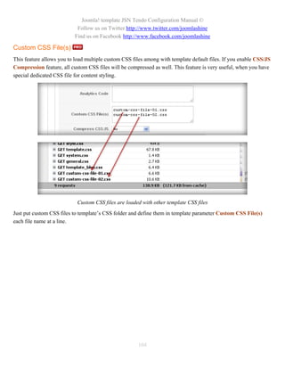 Joomla! template JSN Tendo Configuration Manual ©
                            Follow us on Twitter http://www.twitter.com/joomlashine
                           Find us on Facebook http://www.facebook.com/joomlashine

Custom CSS File(s)
This feature allows you to load multiple custom CSS files among with template default files. If you enable CSS/JS
Compression feature, all custom CSS files will be compressed as well. This feature is very useful, when you have
special dedicated CSS file for content styling.




                            Custom CSS files are loaded with other template CSS files
Just put custom CSS files to template’s CSS folder and define them in template parameter Custom CSS File(s)
each file name at a line.




                                                      104
 